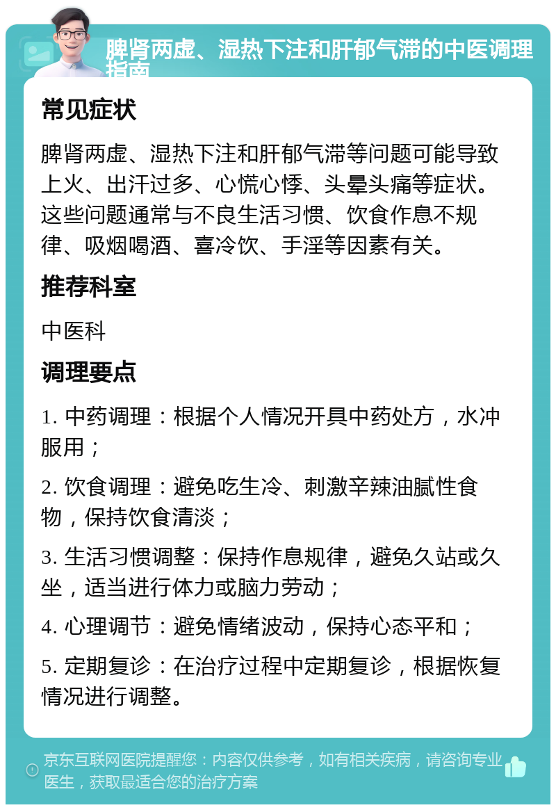 脾肾两虚、湿热下注和肝郁气滞的中医调理指南 常见症状 脾肾两虚、湿热下注和肝郁气滞等问题可能导致上火、出汗过多、心慌心悸、头晕头痛等症状。这些问题通常与不良生活习惯、饮食作息不规律、吸烟喝酒、喜冷饮、手淫等因素有关。 推荐科室 中医科 调理要点 1. 中药调理：根据个人情况开具中药处方，水冲服用； 2. 饮食调理：避免吃生冷、刺激辛辣油腻性食物，保持饮食清淡； 3. 生活习惯调整：保持作息规律，避免久站或久坐，适当进行体力或脑力劳动； 4. 心理调节：避免情绪波动，保持心态平和； 5. 定期复诊：在治疗过程中定期复诊，根据恢复情况进行调整。