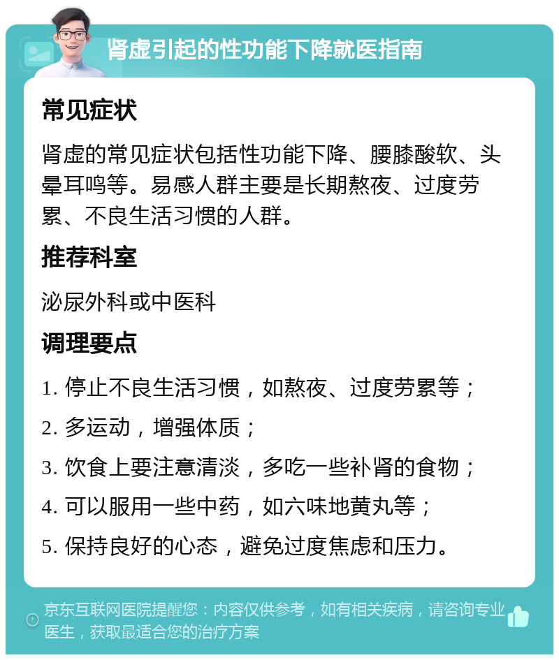 肾虚引起的性功能下降就医指南 常见症状 肾虚的常见症状包括性功能下降、腰膝酸软、头晕耳鸣等。易感人群主要是长期熬夜、过度劳累、不良生活习惯的人群。 推荐科室 泌尿外科或中医科 调理要点 1. 停止不良生活习惯，如熬夜、过度劳累等； 2. 多运动，增强体质； 3. 饮食上要注意清淡，多吃一些补肾的食物； 4. 可以服用一些中药，如六味地黄丸等； 5. 保持良好的心态，避免过度焦虑和压力。