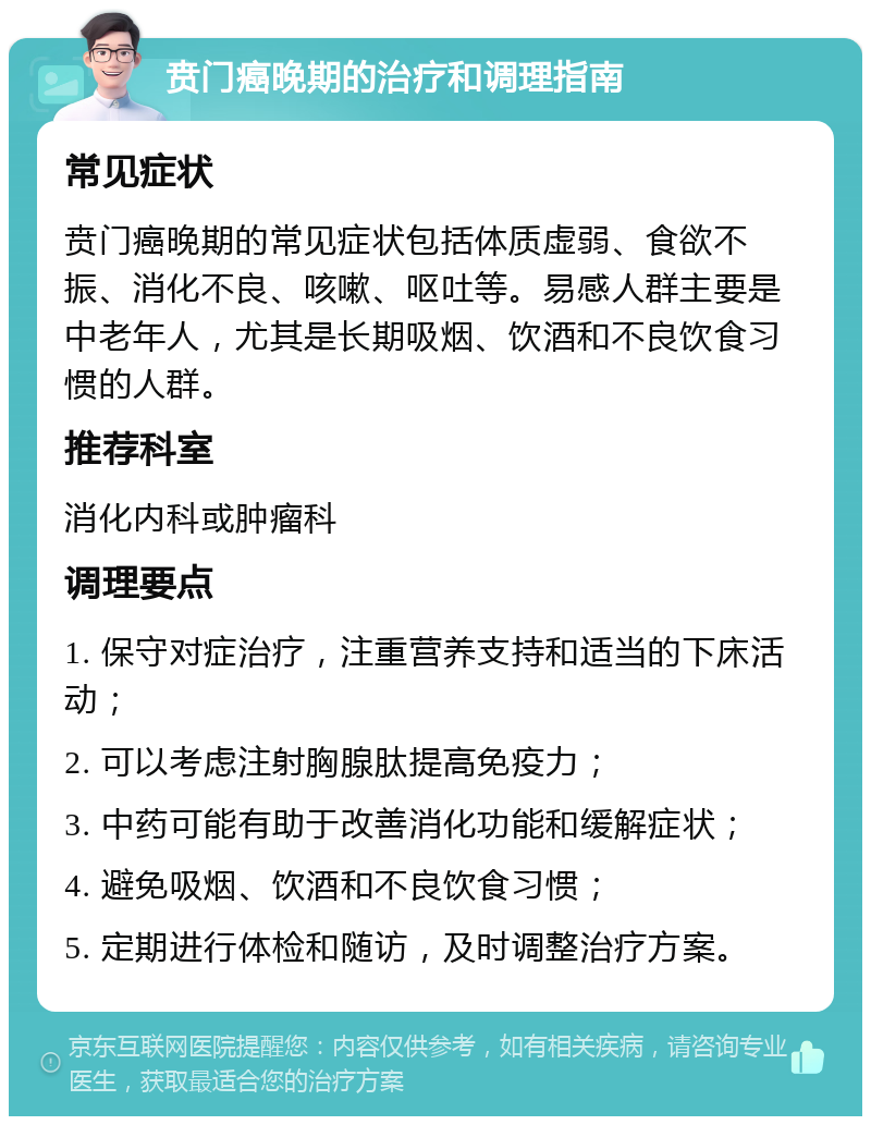 贲门癌晚期的治疗和调理指南 常见症状 贲门癌晚期的常见症状包括体质虚弱、食欲不振、消化不良、咳嗽、呕吐等。易感人群主要是中老年人，尤其是长期吸烟、饮酒和不良饮食习惯的人群。 推荐科室 消化内科或肿瘤科 调理要点 1. 保守对症治疗，注重营养支持和适当的下床活动； 2. 可以考虑注射胸腺肽提高免疫力； 3. 中药可能有助于改善消化功能和缓解症状； 4. 避免吸烟、饮酒和不良饮食习惯； 5. 定期进行体检和随访，及时调整治疗方案。