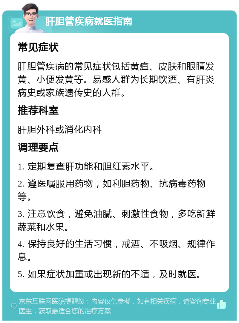 肝胆管疾病就医指南 常见症状 肝胆管疾病的常见症状包括黄疸、皮肤和眼睛发黄、小便发黄等。易感人群为长期饮酒、有肝炎病史或家族遗传史的人群。 推荐科室 肝胆外科或消化内科 调理要点 1. 定期复查肝功能和胆红素水平。 2. 遵医嘱服用药物，如利胆药物、抗病毒药物等。 3. 注意饮食，避免油腻、刺激性食物，多吃新鲜蔬菜和水果。 4. 保持良好的生活习惯，戒酒、不吸烟、规律作息。 5. 如果症状加重或出现新的不适，及时就医。