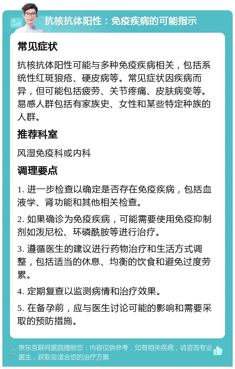 抗核抗体阳性：免疫疾病的可能指示 常见症状 抗核抗体阳性可能与多种免疫疾病相关，包括系统性红斑狼疮、硬皮病等。常见症状因疾病而异，但可能包括疲劳、关节疼痛、皮肤病变等。易感人群包括有家族史、女性和某些特定种族的人群。 推荐科室 风湿免疫科或内科 调理要点 1. 进一步检查以确定是否存在免疫疾病，包括血液学、肾功能和其他相关检查。 2. 如果确诊为免疫疾病，可能需要使用免疫抑制剂如泼尼松、环磷酰胺等进行治疗。 3. 遵循医生的建议进行药物治疗和生活方式调整，包括适当的休息、均衡的饮食和避免过度劳累。 4. 定期复查以监测病情和治疗效果。 5. 在备孕前，应与医生讨论可能的影响和需要采取的预防措施。