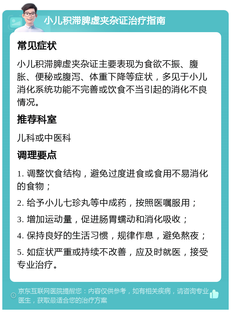 小儿积滞脾虚夹杂证治疗指南 常见症状 小儿积滞脾虚夹杂证主要表现为食欲不振、腹胀、便秘或腹泻、体重下降等症状，多见于小儿消化系统功能不完善或饮食不当引起的消化不良情况。 推荐科室 儿科或中医科 调理要点 1. 调整饮食结构，避免过度进食或食用不易消化的食物； 2. 给予小儿七珍丸等中成药，按照医嘱服用； 3. 增加运动量，促进肠胃蠕动和消化吸收； 4. 保持良好的生活习惯，规律作息，避免熬夜； 5. 如症状严重或持续不改善，应及时就医，接受专业治疗。