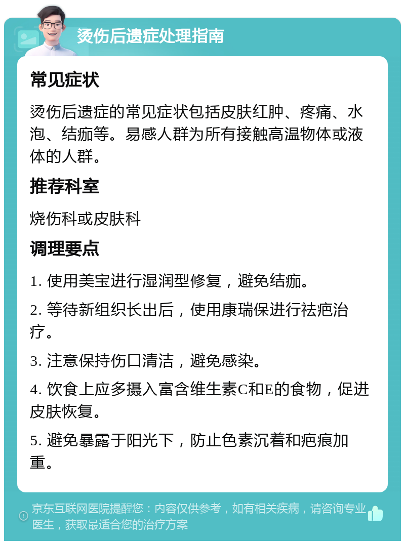 烫伤后遗症处理指南 常见症状 烫伤后遗症的常见症状包括皮肤红肿、疼痛、水泡、结痂等。易感人群为所有接触高温物体或液体的人群。 推荐科室 烧伤科或皮肤科 调理要点 1. 使用美宝进行湿润型修复，避免结痂。 2. 等待新组织长出后，使用康瑞保进行祛疤治疗。 3. 注意保持伤口清洁，避免感染。 4. 饮食上应多摄入富含维生素C和E的食物，促进皮肤恢复。 5. 避免暴露于阳光下，防止色素沉着和疤痕加重。