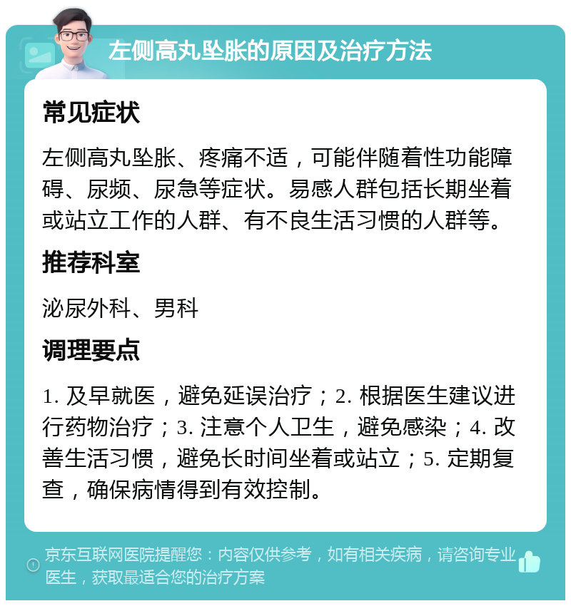 左侧高丸坠胀的原因及治疗方法 常见症状 左侧高丸坠胀、疼痛不适，可能伴随着性功能障碍、尿频、尿急等症状。易感人群包括长期坐着或站立工作的人群、有不良生活习惯的人群等。 推荐科室 泌尿外科、男科 调理要点 1. 及早就医，避免延误治疗；2. 根据医生建议进行药物治疗；3. 注意个人卫生，避免感染；4. 改善生活习惯，避免长时间坐着或站立；5. 定期复查，确保病情得到有效控制。