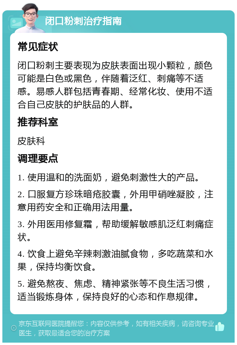 闭口粉刺治疗指南 常见症状 闭口粉刺主要表现为皮肤表面出现小颗粒，颜色可能是白色或黑色，伴随着泛红、刺痛等不适感。易感人群包括青春期、经常化妆、使用不适合自己皮肤的护肤品的人群。 推荐科室 皮肤科 调理要点 1. 使用温和的洗面奶，避免刺激性大的产品。 2. 口服复方珍珠暗疮胶囊，外用甲硝唑凝胶，注意用药安全和正确用法用量。 3. 外用医用修复霜，帮助缓解敏感肌泛红刺痛症状。 4. 饮食上避免辛辣刺激油腻食物，多吃蔬菜和水果，保持均衡饮食。 5. 避免熬夜、焦虑、精神紧张等不良生活习惯，适当锻炼身体，保持良好的心态和作息规律。