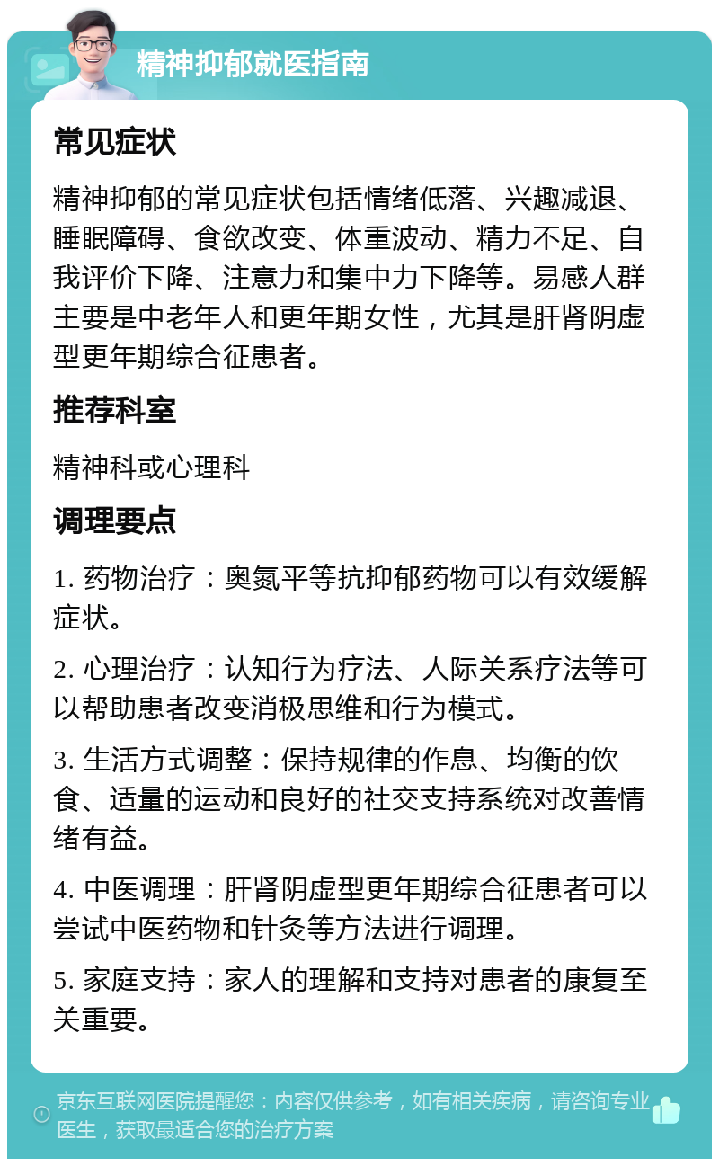 精神抑郁就医指南 常见症状 精神抑郁的常见症状包括情绪低落、兴趣减退、睡眠障碍、食欲改变、体重波动、精力不足、自我评价下降、注意力和集中力下降等。易感人群主要是中老年人和更年期女性，尤其是肝肾阴虚型更年期综合征患者。 推荐科室 精神科或心理科 调理要点 1. 药物治疗：奥氮平等抗抑郁药物可以有效缓解症状。 2. 心理治疗：认知行为疗法、人际关系疗法等可以帮助患者改变消极思维和行为模式。 3. 生活方式调整：保持规律的作息、均衡的饮食、适量的运动和良好的社交支持系统对改善情绪有益。 4. 中医调理：肝肾阴虚型更年期综合征患者可以尝试中医药物和针灸等方法进行调理。 5. 家庭支持：家人的理解和支持对患者的康复至关重要。