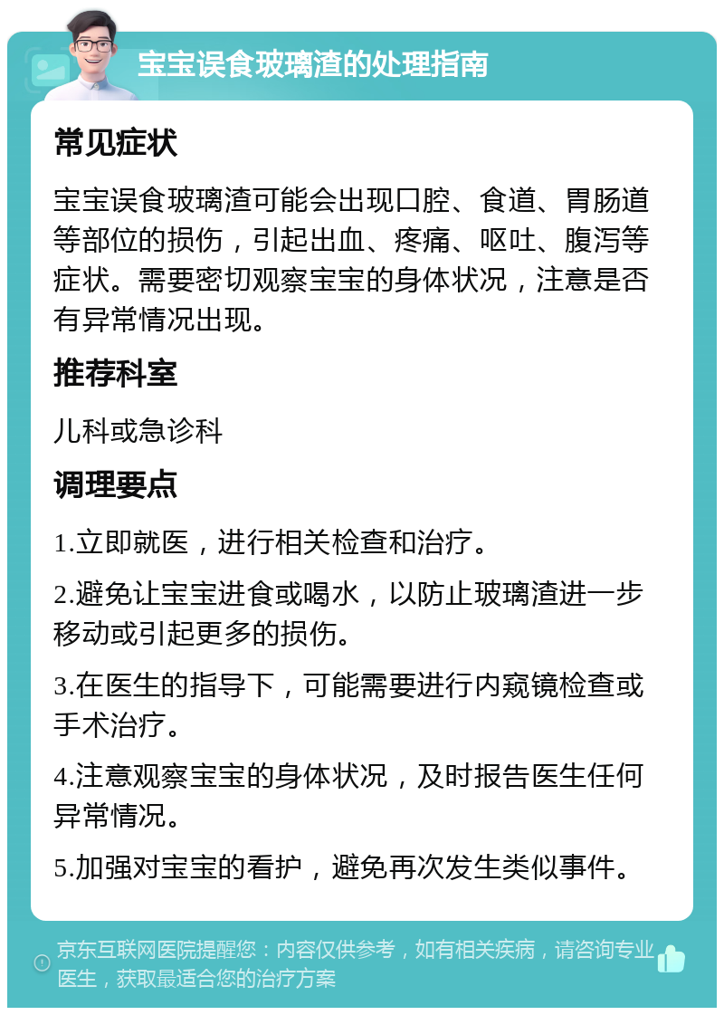 宝宝误食玻璃渣的处理指南 常见症状 宝宝误食玻璃渣可能会出现口腔、食道、胃肠道等部位的损伤，引起出血、疼痛、呕吐、腹泻等症状。需要密切观察宝宝的身体状况，注意是否有异常情况出现。 推荐科室 儿科或急诊科 调理要点 1.立即就医，进行相关检查和治疗。 2.避免让宝宝进食或喝水，以防止玻璃渣进一步移动或引起更多的损伤。 3.在医生的指导下，可能需要进行内窥镜检查或手术治疗。 4.注意观察宝宝的身体状况，及时报告医生任何异常情况。 5.加强对宝宝的看护，避免再次发生类似事件。