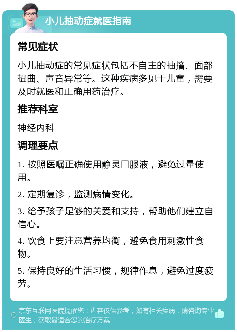 小儿抽动症就医指南 常见症状 小儿抽动症的常见症状包括不自主的抽搐、面部扭曲、声音异常等。这种疾病多见于儿童，需要及时就医和正确用药治疗。 推荐科室 神经内科 调理要点 1. 按照医嘱正确使用静灵口服液，避免过量使用。 2. 定期复诊，监测病情变化。 3. 给予孩子足够的关爱和支持，帮助他们建立自信心。 4. 饮食上要注意营养均衡，避免食用刺激性食物。 5. 保持良好的生活习惯，规律作息，避免过度疲劳。