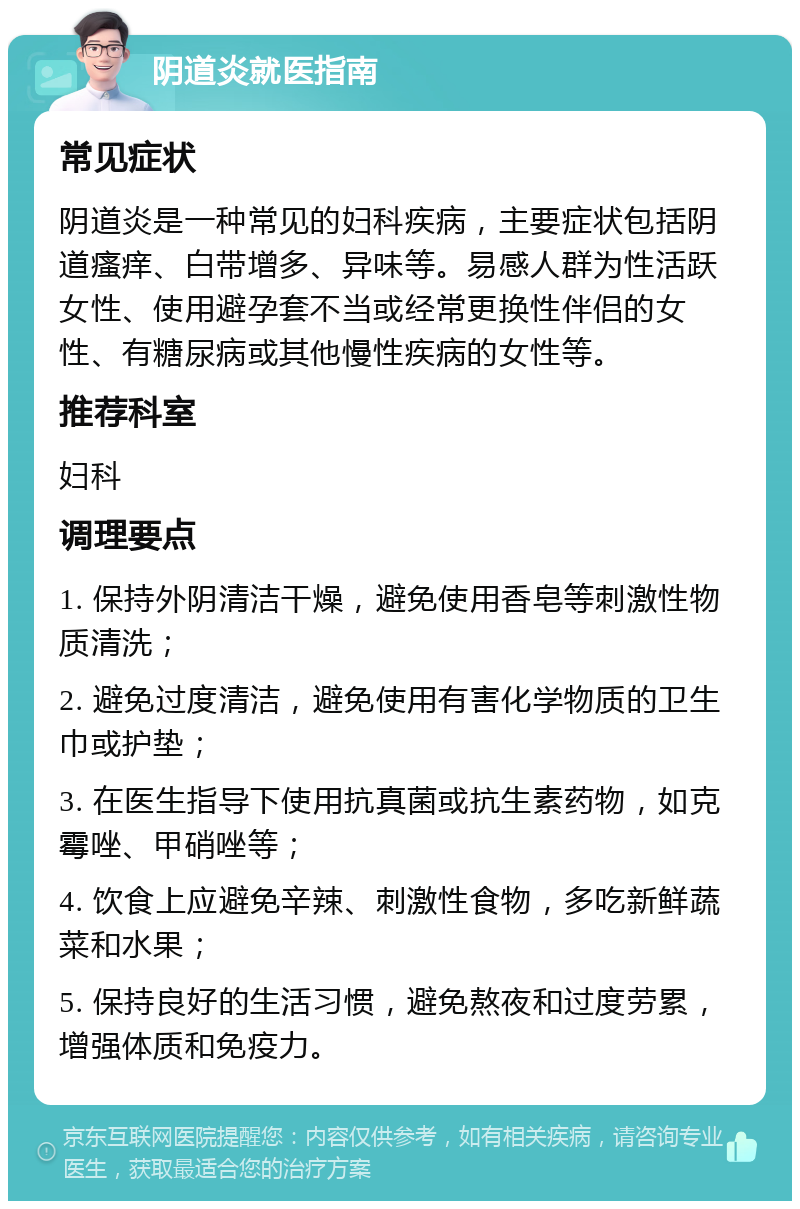 阴道炎就医指南 常见症状 阴道炎是一种常见的妇科疾病，主要症状包括阴道瘙痒、白带增多、异味等。易感人群为性活跃女性、使用避孕套不当或经常更换性伴侣的女性、有糖尿病或其他慢性疾病的女性等。 推荐科室 妇科 调理要点 1. 保持外阴清洁干燥，避免使用香皂等刺激性物质清洗； 2. 避免过度清洁，避免使用有害化学物质的卫生巾或护垫； 3. 在医生指导下使用抗真菌或抗生素药物，如克霉唑、甲硝唑等； 4. 饮食上应避免辛辣、刺激性食物，多吃新鲜蔬菜和水果； 5. 保持良好的生活习惯，避免熬夜和过度劳累，增强体质和免疫力。