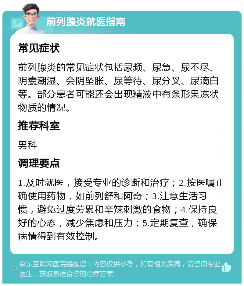 前列腺炎就医指南 常见症状 前列腺炎的常见症状包括尿频、尿急、尿不尽、阴囊潮湿、会阴坠胀、尿等待、尿分叉、尿滴白等。部分患者可能还会出现精液中有条形果冻状物质的情况。 推荐科室 男科 调理要点 1.及时就医，接受专业的诊断和治疗；2.按医嘱正确使用药物，如前列舒和阿奇；3.注意生活习惯，避免过度劳累和辛辣刺激的食物；4.保持良好的心态，减少焦虑和压力；5.定期复查，确保病情得到有效控制。