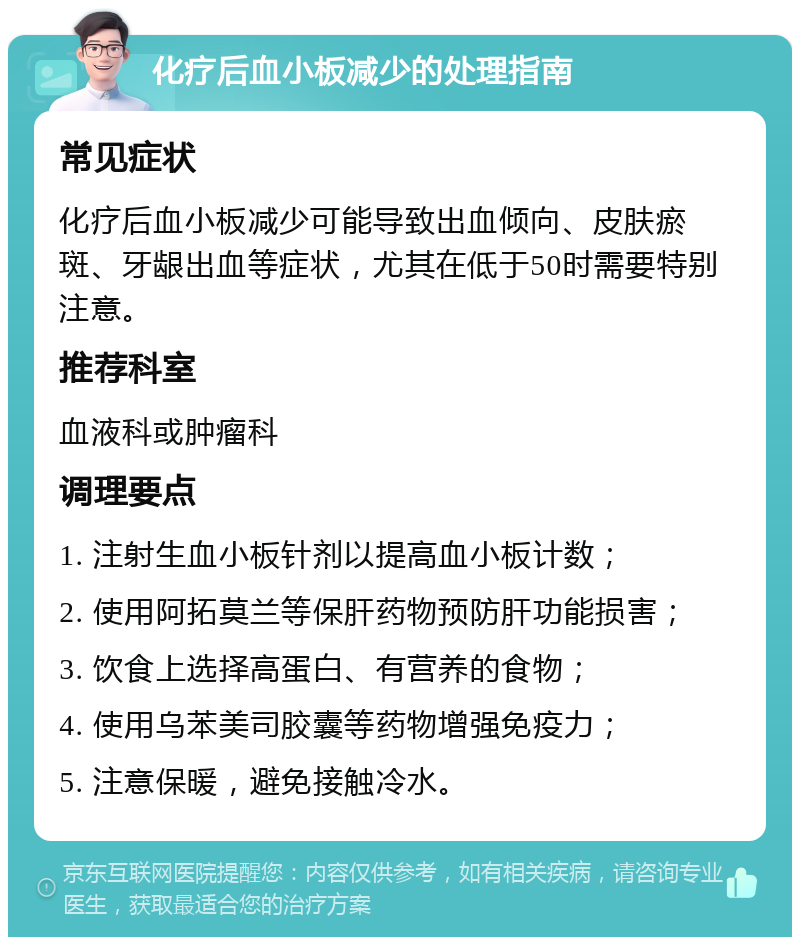 化疗后血小板减少的处理指南 常见症状 化疗后血小板减少可能导致出血倾向、皮肤瘀斑、牙龈出血等症状，尤其在低于50时需要特别注意。 推荐科室 血液科或肿瘤科 调理要点 1. 注射生血小板针剂以提高血小板计数； 2. 使用阿拓莫兰等保肝药物预防肝功能损害； 3. 饮食上选择高蛋白、有营养的食物； 4. 使用乌苯美司胶囊等药物增强免疫力； 5. 注意保暖，避免接触冷水。