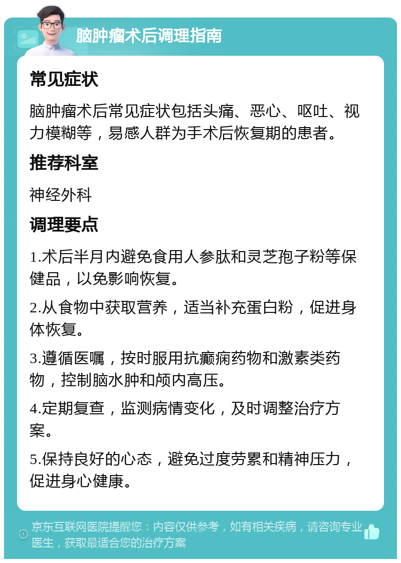 脑肿瘤术后调理指南 常见症状 脑肿瘤术后常见症状包括头痛、恶心、呕吐、视力模糊等，易感人群为手术后恢复期的患者。 推荐科室 神经外科 调理要点 1.术后半月内避免食用人参肽和灵芝孢子粉等保健品，以免影响恢复。 2.从食物中获取营养，适当补充蛋白粉，促进身体恢复。 3.遵循医嘱，按时服用抗癫痫药物和激素类药物，控制脑水肿和颅内高压。 4.定期复查，监测病情变化，及时调整治疗方案。 5.保持良好的心态，避免过度劳累和精神压力，促进身心健康。