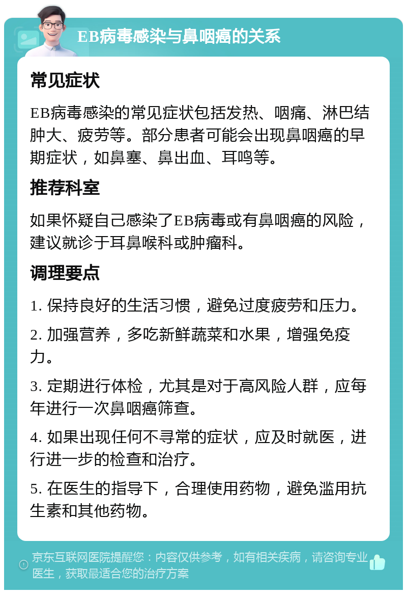 EB病毒感染与鼻咽癌的关系 常见症状 EB病毒感染的常见症状包括发热、咽痛、淋巴结肿大、疲劳等。部分患者可能会出现鼻咽癌的早期症状，如鼻塞、鼻出血、耳鸣等。 推荐科室 如果怀疑自己感染了EB病毒或有鼻咽癌的风险，建议就诊于耳鼻喉科或肿瘤科。 调理要点 1. 保持良好的生活习惯，避免过度疲劳和压力。 2. 加强营养，多吃新鲜蔬菜和水果，增强免疫力。 3. 定期进行体检，尤其是对于高风险人群，应每年进行一次鼻咽癌筛查。 4. 如果出现任何不寻常的症状，应及时就医，进行进一步的检查和治疗。 5. 在医生的指导下，合理使用药物，避免滥用抗生素和其他药物。