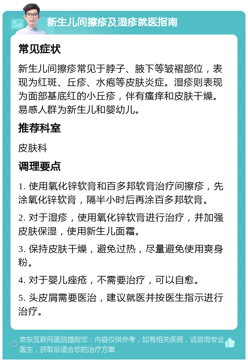 新生儿间擦疹及湿疹就医指南 常见症状 新生儿间擦疹常见于脖子、腋下等皱褶部位，表现为红斑、丘疹、水疱等皮肤炎症。湿疹则表现为面部基底红的小丘疹，伴有瘙痒和皮肤干燥。易感人群为新生儿和婴幼儿。 推荐科室 皮肤科 调理要点 1. 使用氧化锌软膏和百多邦软膏治疗间擦疹，先涂氧化锌软膏，隔半小时后再涂百多邦软膏。 2. 对于湿疹，使用氧化锌软膏进行治疗，并加强皮肤保湿，使用新生儿面霜。 3. 保持皮肤干燥，避免过热，尽量避免使用爽身粉。 4. 对于婴儿痤疮，不需要治疗，可以自愈。 5. 头皮屑需要医治，建议就医并按医生指示进行治疗。