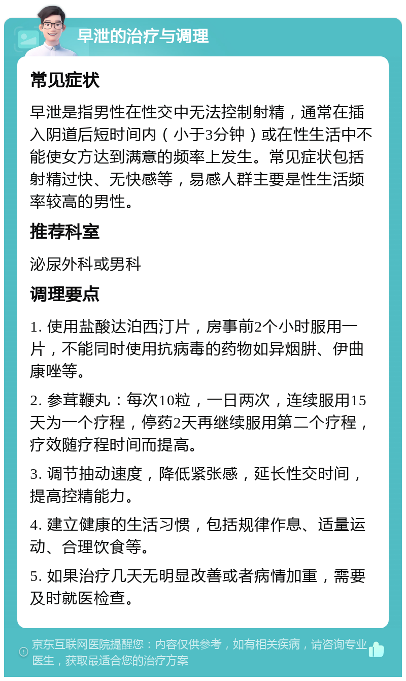 早泄的治疗与调理 常见症状 早泄是指男性在性交中无法控制射精，通常在插入阴道后短时间内（小于3分钟）或在性生活中不能使女方达到满意的频率上发生。常见症状包括射精过快、无快感等，易感人群主要是性生活频率较高的男性。 推荐科室 泌尿外科或男科 调理要点 1. 使用盐酸达泊西汀片，房事前2个小时服用一片，不能同时使用抗病毒的药物如异烟肼、伊曲康唑等。 2. 参茸鞭丸：每次10粒，一日两次，连续服用15天为一个疗程，停药2天再继续服用第二个疗程，疗效随疗程时间而提高。 3. 调节抽动速度，降低紧张感，延长性交时间，提高控精能力。 4. 建立健康的生活习惯，包括规律作息、适量运动、合理饮食等。 5. 如果治疗几天无明显改善或者病情加重，需要及时就医检查。