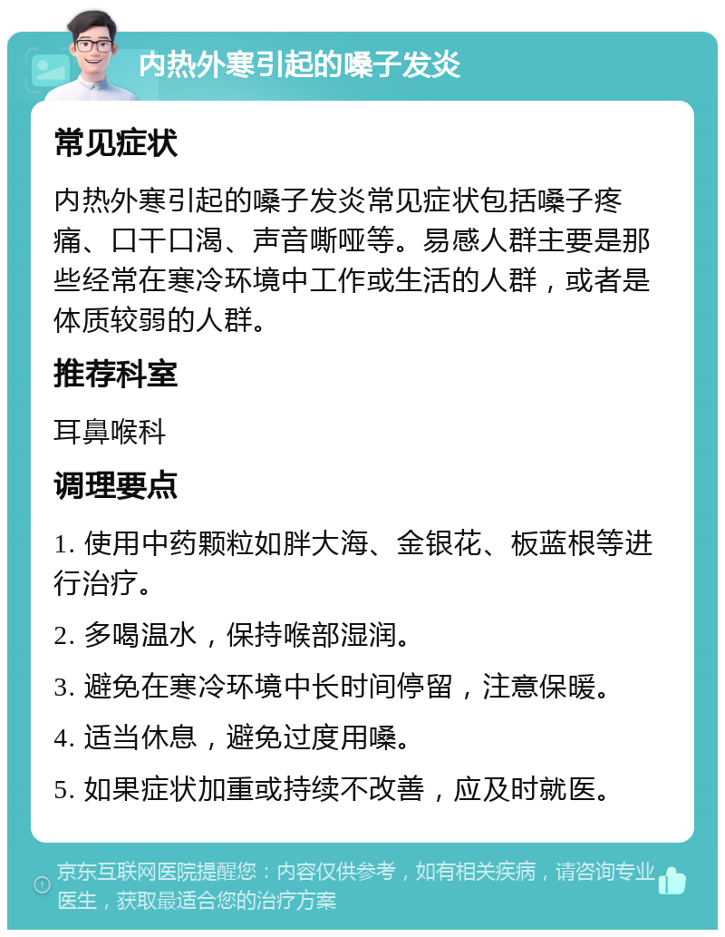 内热外寒引起的嗓子发炎 常见症状 内热外寒引起的嗓子发炎常见症状包括嗓子疼痛、口干口渴、声音嘶哑等。易感人群主要是那些经常在寒冷环境中工作或生活的人群，或者是体质较弱的人群。 推荐科室 耳鼻喉科 调理要点 1. 使用中药颗粒如胖大海、金银花、板蓝根等进行治疗。 2. 多喝温水，保持喉部湿润。 3. 避免在寒冷环境中长时间停留，注意保暖。 4. 适当休息，避免过度用嗓。 5. 如果症状加重或持续不改善，应及时就医。