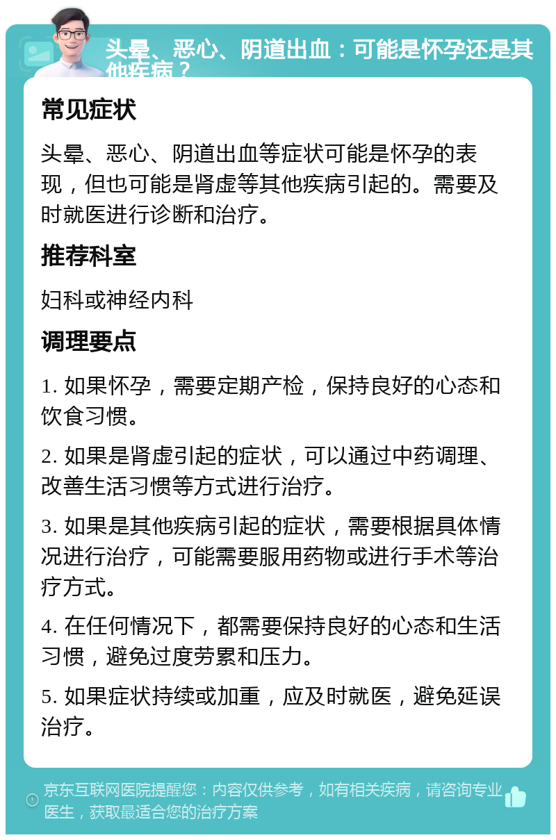 头晕、恶心、阴道出血：可能是怀孕还是其他疾病？ 常见症状 头晕、恶心、阴道出血等症状可能是怀孕的表现，但也可能是肾虚等其他疾病引起的。需要及时就医进行诊断和治疗。 推荐科室 妇科或神经内科 调理要点 1. 如果怀孕，需要定期产检，保持良好的心态和饮食习惯。 2. 如果是肾虚引起的症状，可以通过中药调理、改善生活习惯等方式进行治疗。 3. 如果是其他疾病引起的症状，需要根据具体情况进行治疗，可能需要服用药物或进行手术等治疗方式。 4. 在任何情况下，都需要保持良好的心态和生活习惯，避免过度劳累和压力。 5. 如果症状持续或加重，应及时就医，避免延误治疗。