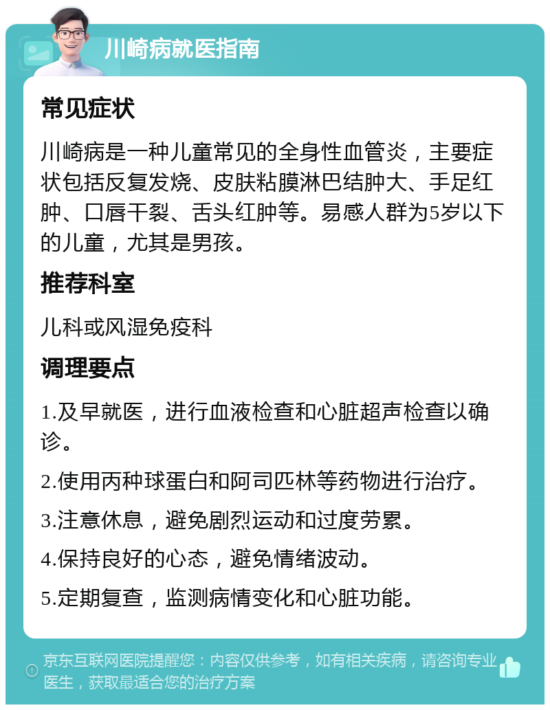 川崎病就医指南 常见症状 川崎病是一种儿童常见的全身性血管炎，主要症状包括反复发烧、皮肤粘膜淋巴结肿大、手足红肿、口唇干裂、舌头红肿等。易感人群为5岁以下的儿童，尤其是男孩。 推荐科室 儿科或风湿免疫科 调理要点 1.及早就医，进行血液检查和心脏超声检查以确诊。 2.使用丙种球蛋白和阿司匹林等药物进行治疗。 3.注意休息，避免剧烈运动和过度劳累。 4.保持良好的心态，避免情绪波动。 5.定期复查，监测病情变化和心脏功能。