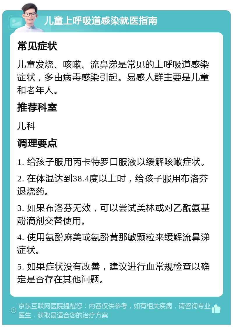 儿童上呼吸道感染就医指南 常见症状 儿童发烧、咳嗽、流鼻涕是常见的上呼吸道感染症状，多由病毒感染引起。易感人群主要是儿童和老年人。 推荐科室 儿科 调理要点 1. 给孩子服用丙卡特罗口服液以缓解咳嗽症状。 2. 在体温达到38.4度以上时，给孩子服用布洛芬退烧药。 3. 如果布洛芬无效，可以尝试美林或对乙酰氨基酚滴剂交替使用。 4. 使用氨酚麻美或氨酚黄那敏颗粒来缓解流鼻涕症状。 5. 如果症状没有改善，建议进行血常规检查以确定是否存在其他问题。