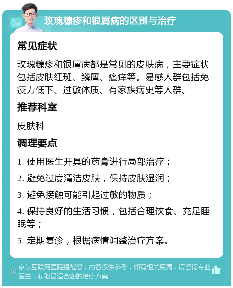 玫瑰糠疹和银屑病的区别与治疗 常见症状 玫瑰糠疹和银屑病都是常见的皮肤病，主要症状包括皮肤红斑、鳞屑、瘙痒等。易感人群包括免疫力低下、过敏体质、有家族病史等人群。 推荐科室 皮肤科 调理要点 1. 使用医生开具的药膏进行局部治疗； 2. 避免过度清洁皮肤，保持皮肤湿润； 3. 避免接触可能引起过敏的物质； 4. 保持良好的生活习惯，包括合理饮食、充足睡眠等； 5. 定期复诊，根据病情调整治疗方案。