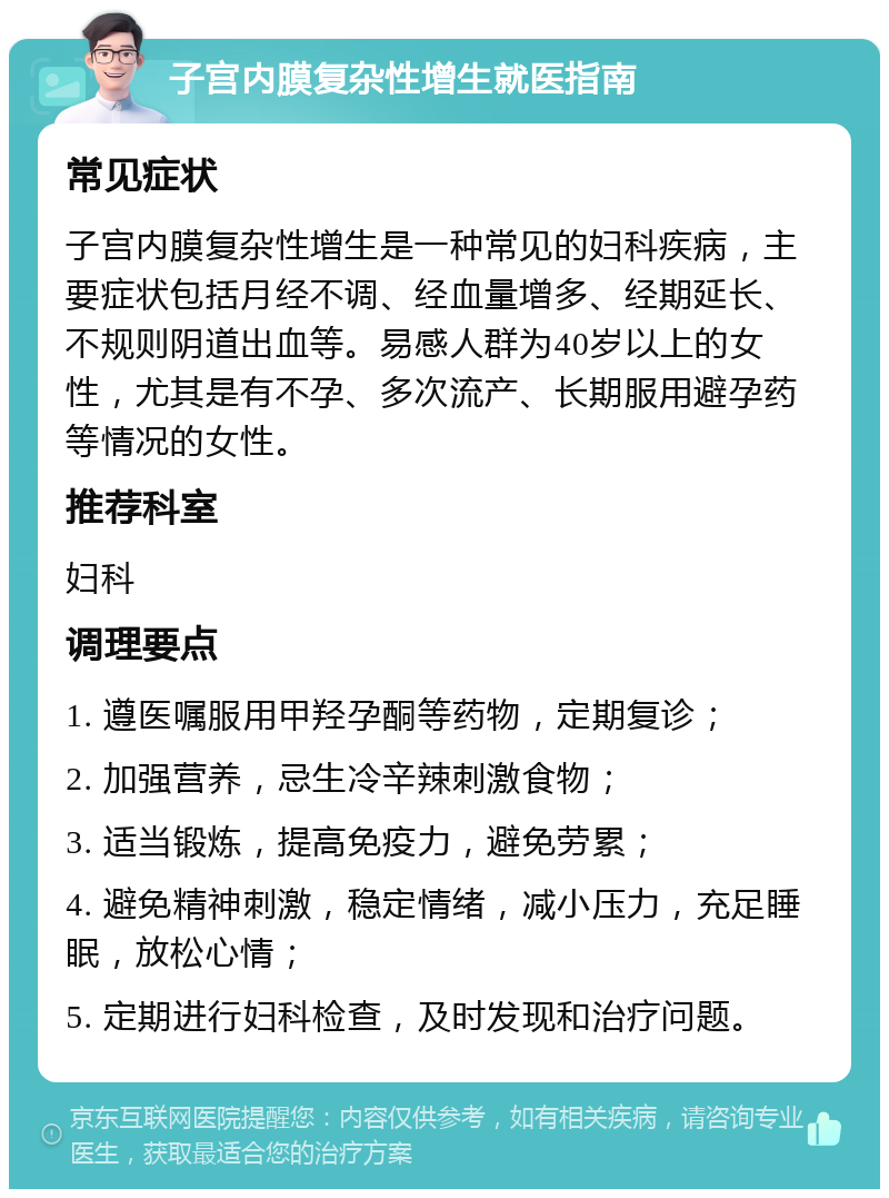 子宫内膜复杂性增生就医指南 常见症状 子宫内膜复杂性增生是一种常见的妇科疾病，主要症状包括月经不调、经血量增多、经期延长、不规则阴道出血等。易感人群为40岁以上的女性，尤其是有不孕、多次流产、长期服用避孕药等情况的女性。 推荐科室 妇科 调理要点 1. 遵医嘱服用甲羟孕酮等药物，定期复诊； 2. 加强营养，忌生冷辛辣刺激食物； 3. 适当锻炼，提高免疫力，避免劳累； 4. 避免精神刺激，稳定情绪，减小压力，充足睡眠，放松心情； 5. 定期进行妇科检查，及时发现和治疗问题。