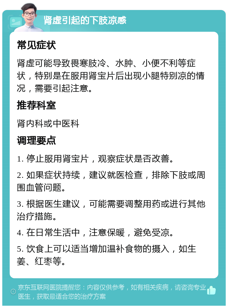 肾虚引起的下肢凉感 常见症状 肾虚可能导致畏寒肢冷、水肿、小便不利等症状，特别是在服用肾宝片后出现小腿特别凉的情况，需要引起注意。 推荐科室 肾内科或中医科 调理要点 1. 停止服用肾宝片，观察症状是否改善。 2. 如果症状持续，建议就医检查，排除下肢或周围血管问题。 3. 根据医生建议，可能需要调整用药或进行其他治疗措施。 4. 在日常生活中，注意保暖，避免受凉。 5. 饮食上可以适当增加温补食物的摄入，如生姜、红枣等。