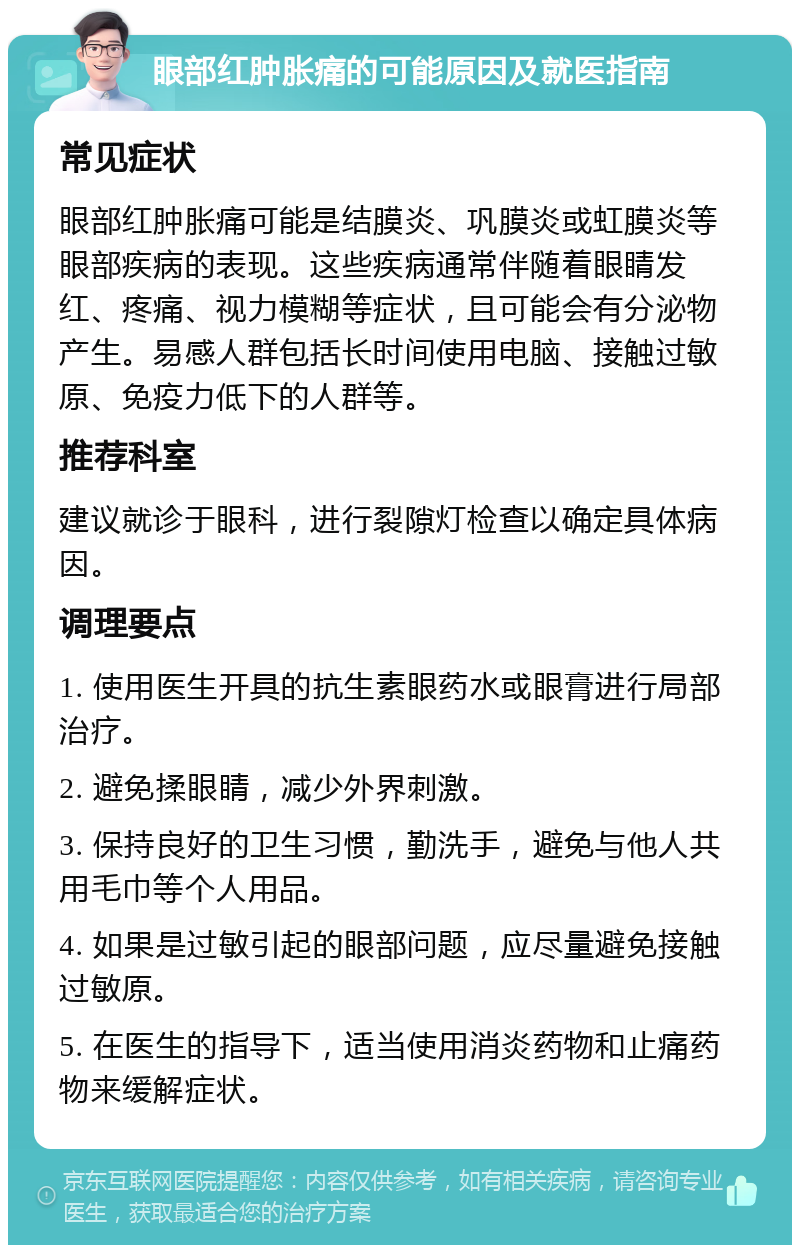 眼部红肿胀痛的可能原因及就医指南 常见症状 眼部红肿胀痛可能是结膜炎、巩膜炎或虹膜炎等眼部疾病的表现。这些疾病通常伴随着眼睛发红、疼痛、视力模糊等症状，且可能会有分泌物产生。易感人群包括长时间使用电脑、接触过敏原、免疫力低下的人群等。 推荐科室 建议就诊于眼科，进行裂隙灯检查以确定具体病因。 调理要点 1. 使用医生开具的抗生素眼药水或眼膏进行局部治疗。 2. 避免揉眼睛，减少外界刺激。 3. 保持良好的卫生习惯，勤洗手，避免与他人共用毛巾等个人用品。 4. 如果是过敏引起的眼部问题，应尽量避免接触过敏原。 5. 在医生的指导下，适当使用消炎药物和止痛药物来缓解症状。