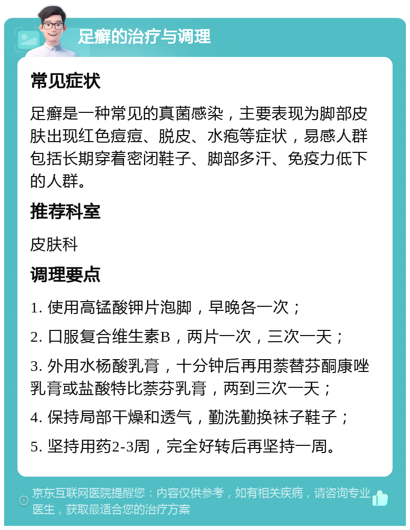 足癣的治疗与调理 常见症状 足癣是一种常见的真菌感染，主要表现为脚部皮肤出现红色痘痘、脱皮、水疱等症状，易感人群包括长期穿着密闭鞋子、脚部多汗、免疫力低下的人群。 推荐科室 皮肤科 调理要点 1. 使用高锰酸钾片泡脚，早晚各一次； 2. 口服复合维生素B，两片一次，三次一天； 3. 外用水杨酸乳膏，十分钟后再用萘替芬酮康唑乳膏或盐酸特比萘芬乳膏，两到三次一天； 4. 保持局部干燥和透气，勤洗勤换袜子鞋子； 5. 坚持用药2-3周，完全好转后再坚持一周。