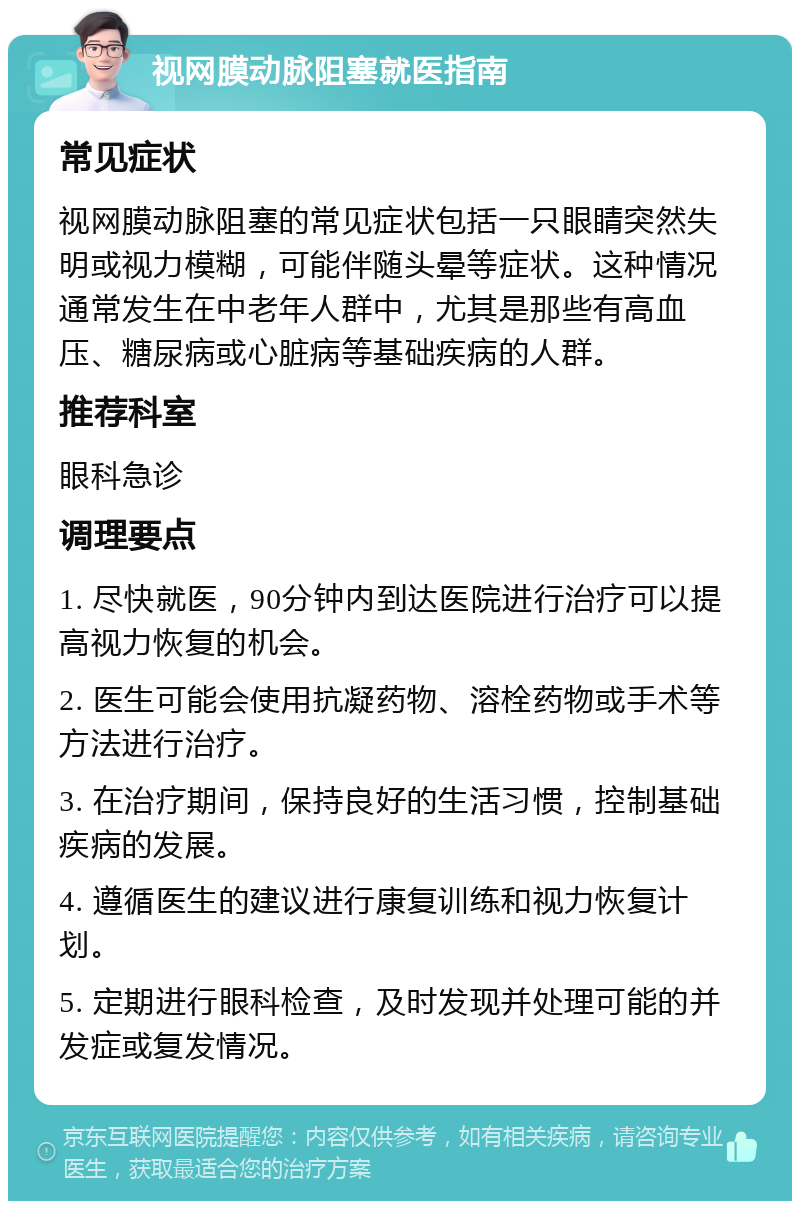 视网膜动脉阻塞就医指南 常见症状 视网膜动脉阻塞的常见症状包括一只眼睛突然失明或视力模糊，可能伴随头晕等症状。这种情况通常发生在中老年人群中，尤其是那些有高血压、糖尿病或心脏病等基础疾病的人群。 推荐科室 眼科急诊 调理要点 1. 尽快就医，90分钟内到达医院进行治疗可以提高视力恢复的机会。 2. 医生可能会使用抗凝药物、溶栓药物或手术等方法进行治疗。 3. 在治疗期间，保持良好的生活习惯，控制基础疾病的发展。 4. 遵循医生的建议进行康复训练和视力恢复计划。 5. 定期进行眼科检查，及时发现并处理可能的并发症或复发情况。