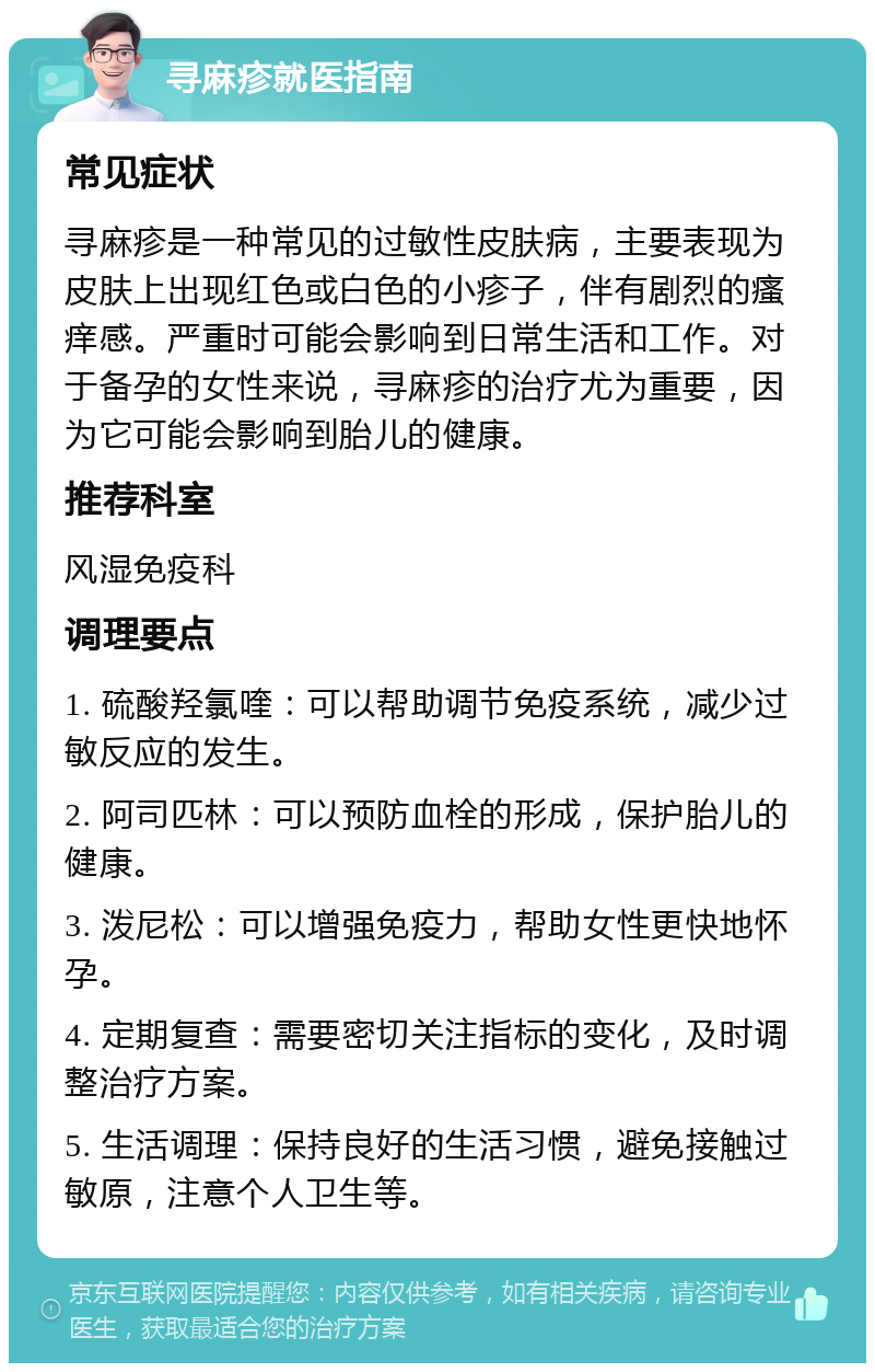 寻麻疹就医指南 常见症状 寻麻疹是一种常见的过敏性皮肤病，主要表现为皮肤上出现红色或白色的小疹子，伴有剧烈的瘙痒感。严重时可能会影响到日常生活和工作。对于备孕的女性来说，寻麻疹的治疗尤为重要，因为它可能会影响到胎儿的健康。 推荐科室 风湿免疫科 调理要点 1. 硫酸羟氯喹：可以帮助调节免疫系统，减少过敏反应的发生。 2. 阿司匹林：可以预防血栓的形成，保护胎儿的健康。 3. 泼尼松：可以增强免疫力，帮助女性更快地怀孕。 4. 定期复查：需要密切关注指标的变化，及时调整治疗方案。 5. 生活调理：保持良好的生活习惯，避免接触过敏原，注意个人卫生等。