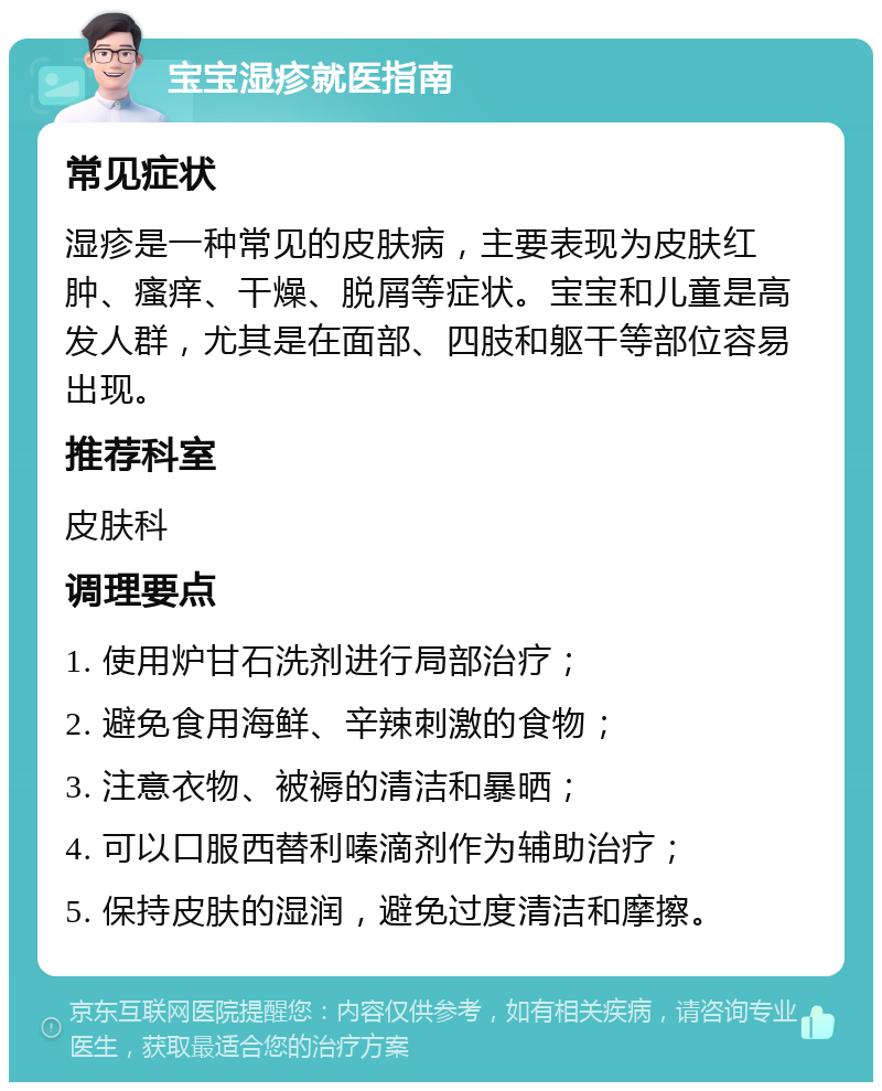 宝宝湿疹就医指南 常见症状 湿疹是一种常见的皮肤病，主要表现为皮肤红肿、瘙痒、干燥、脱屑等症状。宝宝和儿童是高发人群，尤其是在面部、四肢和躯干等部位容易出现。 推荐科室 皮肤科 调理要点 1. 使用炉甘石洗剂进行局部治疗； 2. 避免食用海鲜、辛辣刺激的食物； 3. 注意衣物、被褥的清洁和暴晒； 4. 可以口服西替利嗪滴剂作为辅助治疗； 5. 保持皮肤的湿润，避免过度清洁和摩擦。