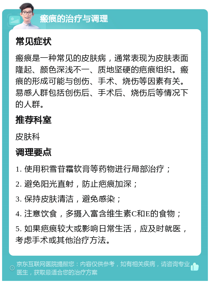 瘢痕的治疗与调理 常见症状 瘢痕是一种常见的皮肤病，通常表现为皮肤表面隆起、颜色深浅不一、质地坚硬的疤痕组织。瘢痕的形成可能与创伤、手术、烧伤等因素有关。易感人群包括创伤后、手术后、烧伤后等情况下的人群。 推荐科室 皮肤科 调理要点 1. 使用积雪苷霜软膏等药物进行局部治疗； 2. 避免阳光直射，防止疤痕加深； 3. 保持皮肤清洁，避免感染； 4. 注意饮食，多摄入富含维生素C和E的食物； 5. 如果疤痕较大或影响日常生活，应及时就医，考虑手术或其他治疗方法。