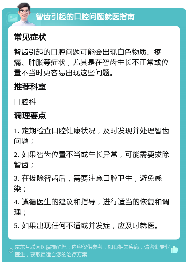 智齿引起的口腔问题就医指南 常见症状 智齿引起的口腔问题可能会出现白色物质、疼痛、肿胀等症状，尤其是在智齿生长不正常或位置不当时更容易出现这些问题。 推荐科室 口腔科 调理要点 1. 定期检查口腔健康状况，及时发现并处理智齿问题； 2. 如果智齿位置不当或生长异常，可能需要拔除智齿； 3. 在拔除智齿后，需要注意口腔卫生，避免感染； 4. 遵循医生的建议和指导，进行适当的恢复和调理； 5. 如果出现任何不适或并发症，应及时就医。