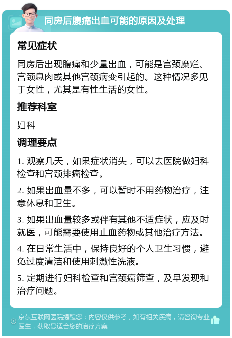 同房后腹痛出血可能的原因及处理 常见症状 同房后出现腹痛和少量出血，可能是宫颈糜烂、宫颈息肉或其他宫颈病变引起的。这种情况多见于女性，尤其是有性生活的女性。 推荐科室 妇科 调理要点 1. 观察几天，如果症状消失，可以去医院做妇科检查和宫颈排癌检查。 2. 如果出血量不多，可以暂时不用药物治疗，注意休息和卫生。 3. 如果出血量较多或伴有其他不适症状，应及时就医，可能需要使用止血药物或其他治疗方法。 4. 在日常生活中，保持良好的个人卫生习惯，避免过度清洁和使用刺激性洗液。 5. 定期进行妇科检查和宫颈癌筛查，及早发现和治疗问题。