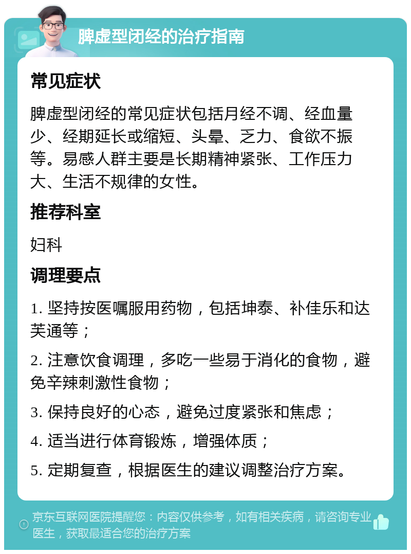 脾虚型闭经的治疗指南 常见症状 脾虚型闭经的常见症状包括月经不调、经血量少、经期延长或缩短、头晕、乏力、食欲不振等。易感人群主要是长期精神紧张、工作压力大、生活不规律的女性。 推荐科室 妇科 调理要点 1. 坚持按医嘱服用药物，包括坤泰、补佳乐和达芙通等； 2. 注意饮食调理，多吃一些易于消化的食物，避免辛辣刺激性食物； 3. 保持良好的心态，避免过度紧张和焦虑； 4. 适当进行体育锻炼，增强体质； 5. 定期复查，根据医生的建议调整治疗方案。