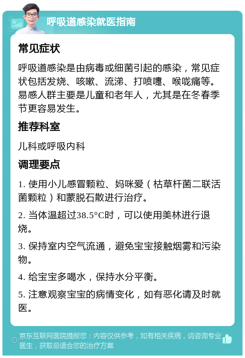 呼吸道感染就医指南 常见症状 呼吸道感染是由病毒或细菌引起的感染，常见症状包括发烧、咳嗽、流涕、打喷嚏、喉咙痛等。易感人群主要是儿童和老年人，尤其是在冬春季节更容易发生。 推荐科室 儿科或呼吸内科 调理要点 1. 使用小儿感冒颗粒、妈咪爱（枯草杆菌二联活菌颗粒）和蒙脱石散进行治疗。 2. 当体温超过38.5°C时，可以使用美林进行退烧。 3. 保持室内空气流通，避免宝宝接触烟雾和污染物。 4. 给宝宝多喝水，保持水分平衡。 5. 注意观察宝宝的病情变化，如有恶化请及时就医。