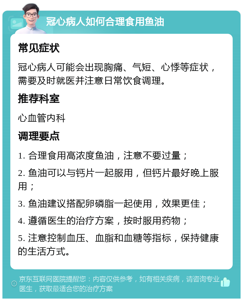 冠心病人如何合理食用鱼油 常见症状 冠心病人可能会出现胸痛、气短、心悸等症状，需要及时就医并注意日常饮食调理。 推荐科室 心血管内科 调理要点 1. 合理食用高浓度鱼油，注意不要过量； 2. 鱼油可以与钙片一起服用，但钙片最好晚上服用； 3. 鱼油建议搭配卵磷脂一起使用，效果更佳； 4. 遵循医生的治疗方案，按时服用药物； 5. 注意控制血压、血脂和血糖等指标，保持健康的生活方式。