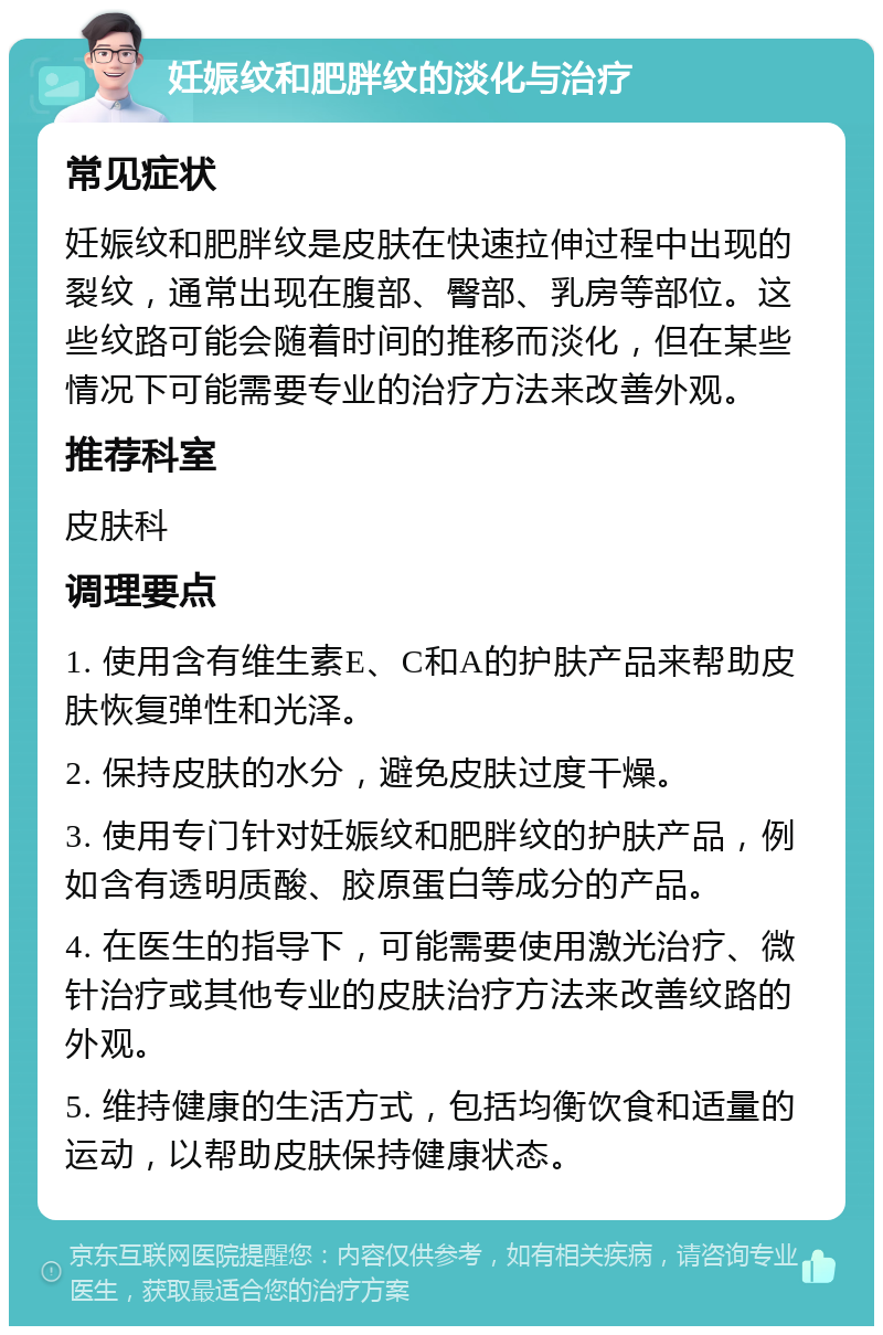 妊娠纹和肥胖纹的淡化与治疗 常见症状 妊娠纹和肥胖纹是皮肤在快速拉伸过程中出现的裂纹，通常出现在腹部、臀部、乳房等部位。这些纹路可能会随着时间的推移而淡化，但在某些情况下可能需要专业的治疗方法来改善外观。 推荐科室 皮肤科 调理要点 1. 使用含有维生素E、C和A的护肤产品来帮助皮肤恢复弹性和光泽。 2. 保持皮肤的水分，避免皮肤过度干燥。 3. 使用专门针对妊娠纹和肥胖纹的护肤产品，例如含有透明质酸、胶原蛋白等成分的产品。 4. 在医生的指导下，可能需要使用激光治疗、微针治疗或其他专业的皮肤治疗方法来改善纹路的外观。 5. 维持健康的生活方式，包括均衡饮食和适量的运动，以帮助皮肤保持健康状态。