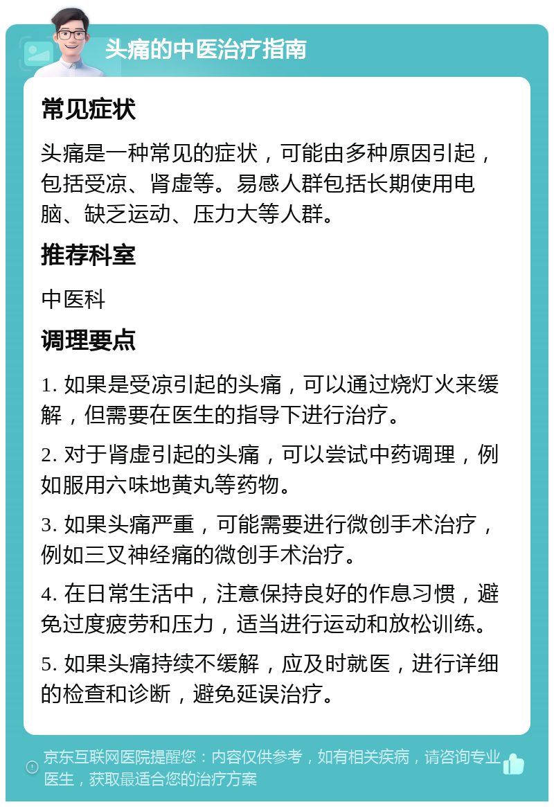 头痛的中医治疗指南 常见症状 头痛是一种常见的症状，可能由多种原因引起，包括受凉、肾虚等。易感人群包括长期使用电脑、缺乏运动、压力大等人群。 推荐科室 中医科 调理要点 1. 如果是受凉引起的头痛，可以通过烧灯火来缓解，但需要在医生的指导下进行治疗。 2. 对于肾虚引起的头痛，可以尝试中药调理，例如服用六味地黄丸等药物。 3. 如果头痛严重，可能需要进行微创手术治疗，例如三叉神经痛的微创手术治疗。 4. 在日常生活中，注意保持良好的作息习惯，避免过度疲劳和压力，适当进行运动和放松训练。 5. 如果头痛持续不缓解，应及时就医，进行详细的检查和诊断，避免延误治疗。