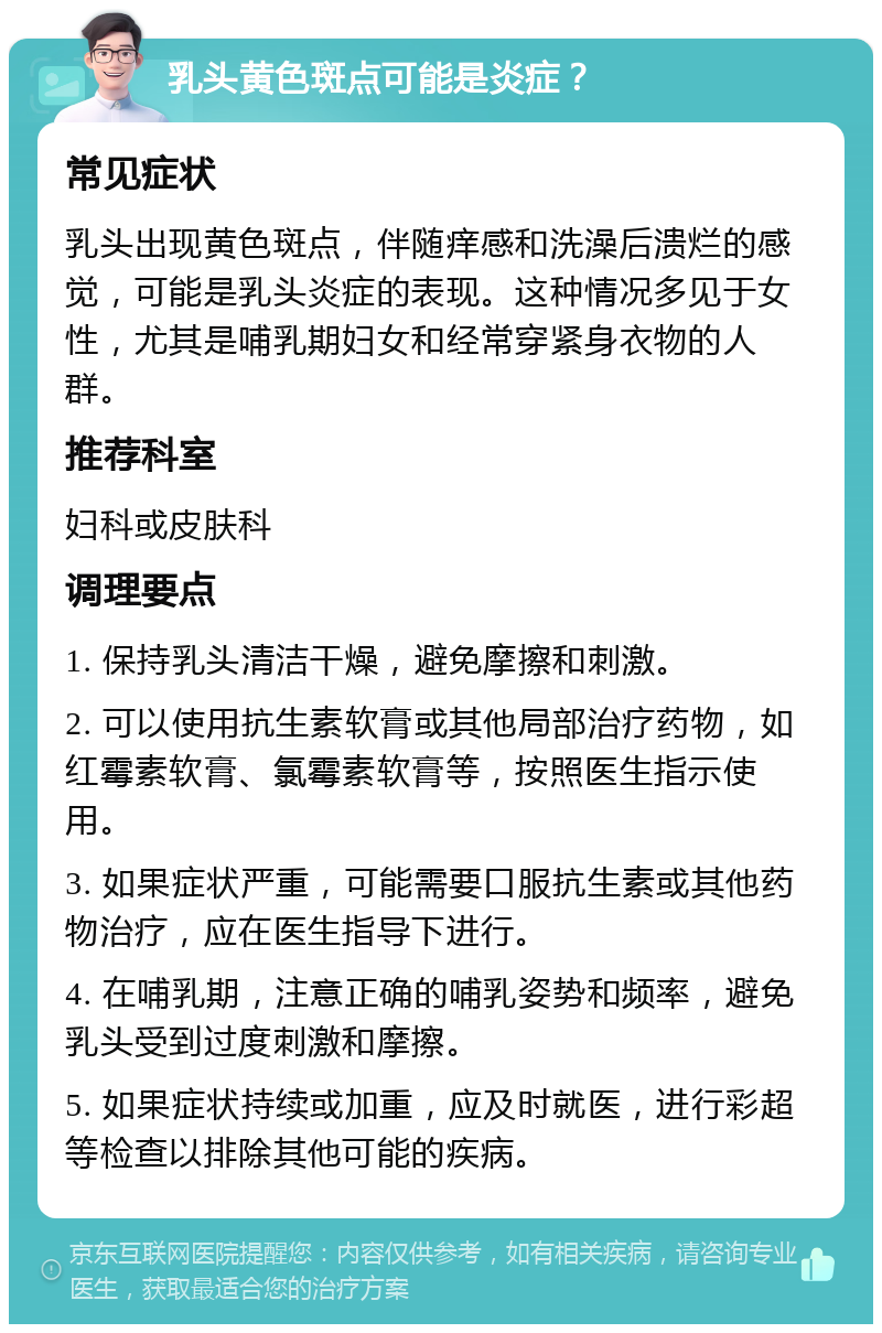 乳头黄色斑点可能是炎症？ 常见症状 乳头出现黄色斑点，伴随痒感和洗澡后溃烂的感觉，可能是乳头炎症的表现。这种情况多见于女性，尤其是哺乳期妇女和经常穿紧身衣物的人群。 推荐科室 妇科或皮肤科 调理要点 1. 保持乳头清洁干燥，避免摩擦和刺激。 2. 可以使用抗生素软膏或其他局部治疗药物，如红霉素软膏、氯霉素软膏等，按照医生指示使用。 3. 如果症状严重，可能需要口服抗生素或其他药物治疗，应在医生指导下进行。 4. 在哺乳期，注意正确的哺乳姿势和频率，避免乳头受到过度刺激和摩擦。 5. 如果症状持续或加重，应及时就医，进行彩超等检查以排除其他可能的疾病。