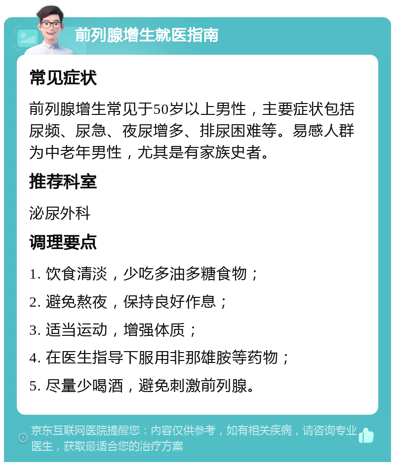 前列腺增生就医指南 常见症状 前列腺增生常见于50岁以上男性，主要症状包括尿频、尿急、夜尿增多、排尿困难等。易感人群为中老年男性，尤其是有家族史者。 推荐科室 泌尿外科 调理要点 1. 饮食清淡，少吃多油多糖食物； 2. 避免熬夜，保持良好作息； 3. 适当运动，增强体质； 4. 在医生指导下服用非那雄胺等药物； 5. 尽量少喝酒，避免刺激前列腺。