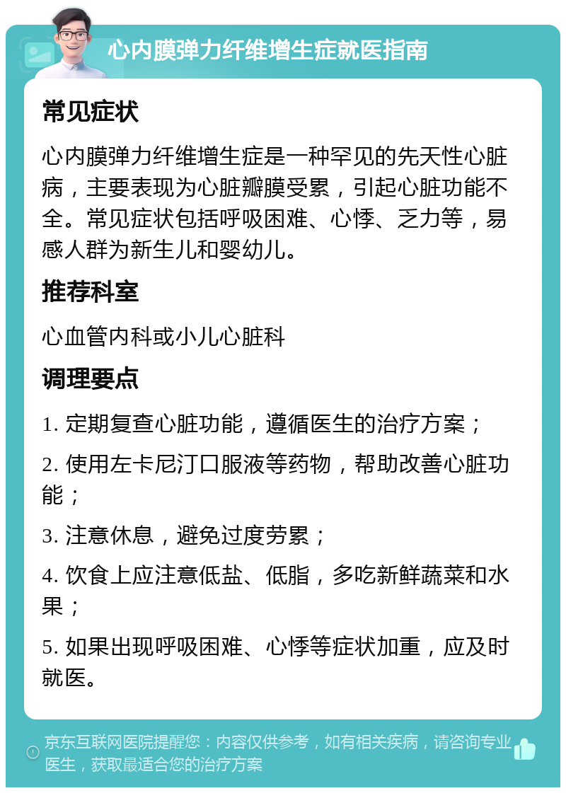 心内膜弹力纤维增生症就医指南 常见症状 心内膜弹力纤维增生症是一种罕见的先天性心脏病，主要表现为心脏瓣膜受累，引起心脏功能不全。常见症状包括呼吸困难、心悸、乏力等，易感人群为新生儿和婴幼儿。 推荐科室 心血管内科或小儿心脏科 调理要点 1. 定期复查心脏功能，遵循医生的治疗方案； 2. 使用左卡尼汀口服液等药物，帮助改善心脏功能； 3. 注意休息，避免过度劳累； 4. 饮食上应注意低盐、低脂，多吃新鲜蔬菜和水果； 5. 如果出现呼吸困难、心悸等症状加重，应及时就医。