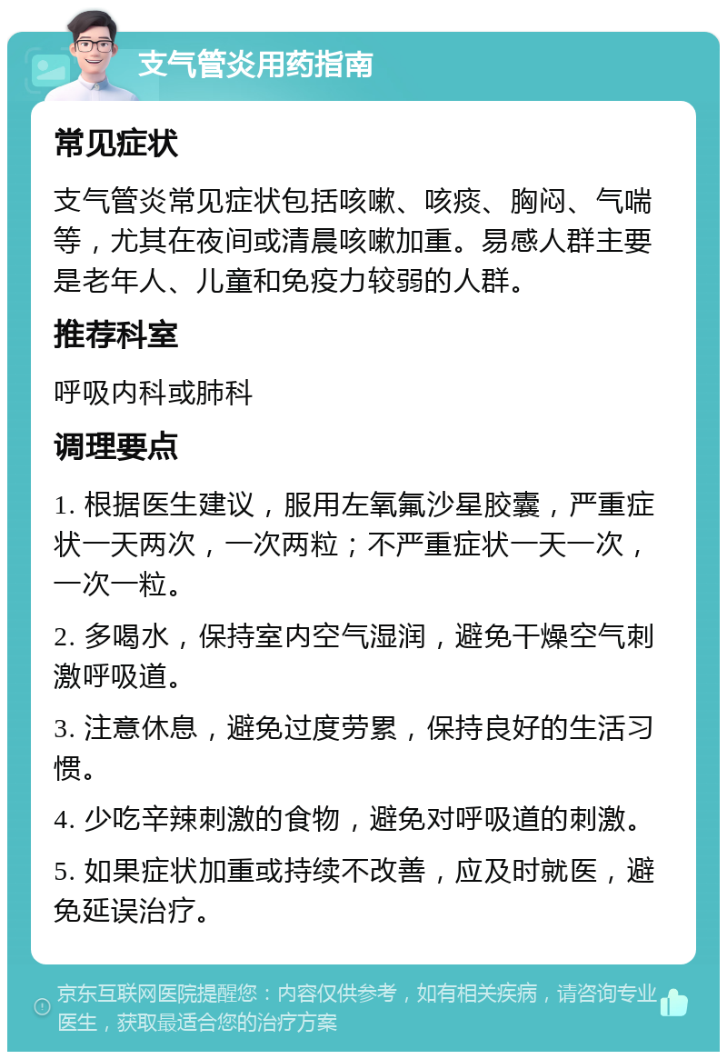 支气管炎用药指南 常见症状 支气管炎常见症状包括咳嗽、咳痰、胸闷、气喘等，尤其在夜间或清晨咳嗽加重。易感人群主要是老年人、儿童和免疫力较弱的人群。 推荐科室 呼吸内科或肺科 调理要点 1. 根据医生建议，服用左氧氟沙星胶囊，严重症状一天两次，一次两粒；不严重症状一天一次，一次一粒。 2. 多喝水，保持室内空气湿润，避免干燥空气刺激呼吸道。 3. 注意休息，避免过度劳累，保持良好的生活习惯。 4. 少吃辛辣刺激的食物，避免对呼吸道的刺激。 5. 如果症状加重或持续不改善，应及时就医，避免延误治疗。