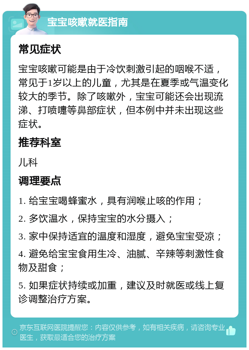 宝宝咳嗽就医指南 常见症状 宝宝咳嗽可能是由于冷饮刺激引起的咽喉不适，常见于1岁以上的儿童，尤其是在夏季或气温变化较大的季节。除了咳嗽外，宝宝可能还会出现流涕、打喷嚏等鼻部症状，但本例中并未出现这些症状。 推荐科室 儿科 调理要点 1. 给宝宝喝蜂蜜水，具有润喉止咳的作用； 2. 多饮温水，保持宝宝的水分摄入； 3. 家中保持适宜的温度和湿度，避免宝宝受凉； 4. 避免给宝宝食用生冷、油腻、辛辣等刺激性食物及甜食； 5. 如果症状持续或加重，建议及时就医或线上复诊调整治疗方案。