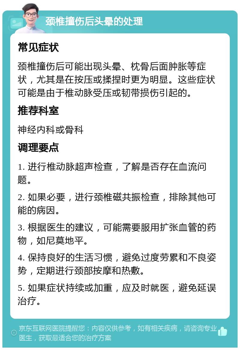 颈椎撞伤后头晕的处理 常见症状 颈椎撞伤后可能出现头晕、枕骨后面肿胀等症状，尤其是在按压或揉捏时更为明显。这些症状可能是由于椎动脉受压或韧带损伤引起的。 推荐科室 神经内科或骨科 调理要点 1. 进行椎动脉超声检查，了解是否存在血流问题。 2. 如果必要，进行颈椎磁共振检查，排除其他可能的病因。 3. 根据医生的建议，可能需要服用扩张血管的药物，如尼莫地平。 4. 保持良好的生活习惯，避免过度劳累和不良姿势，定期进行颈部按摩和热敷。 5. 如果症状持续或加重，应及时就医，避免延误治疗。