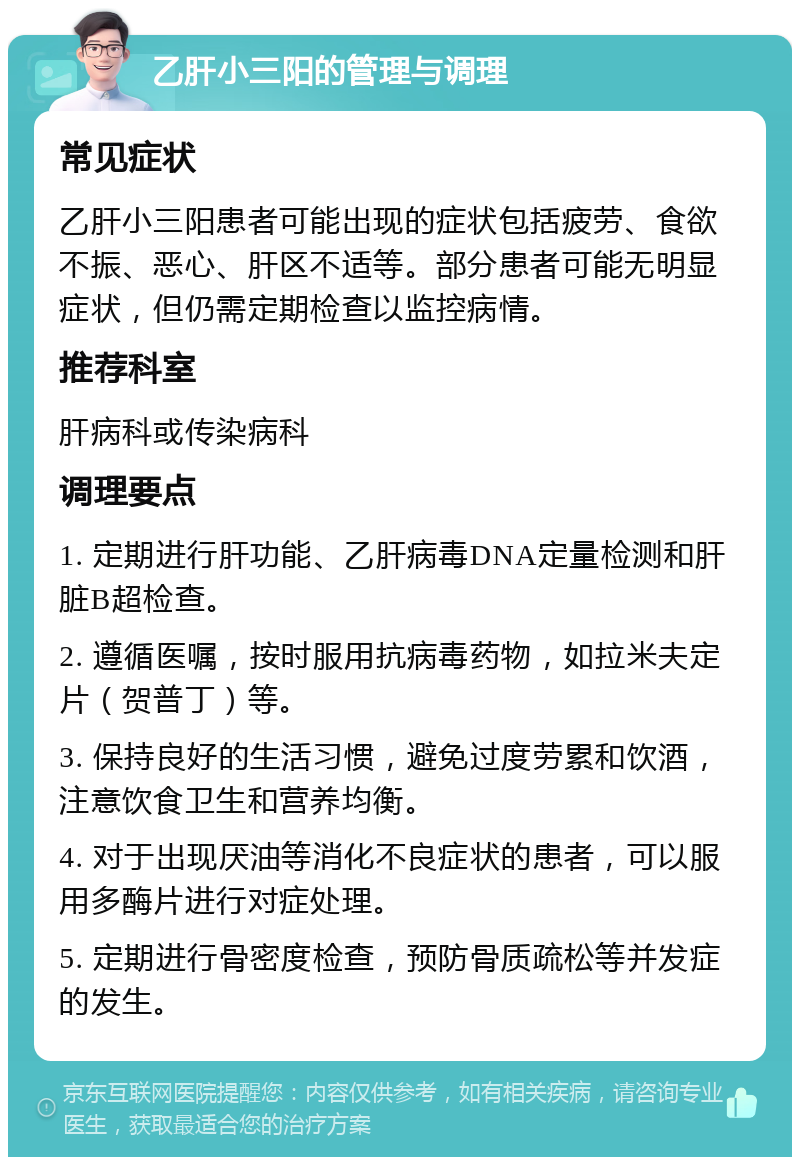 乙肝小三阳的管理与调理 常见症状 乙肝小三阳患者可能出现的症状包括疲劳、食欲不振、恶心、肝区不适等。部分患者可能无明显症状，但仍需定期检查以监控病情。 推荐科室 肝病科或传染病科 调理要点 1. 定期进行肝功能、乙肝病毒DNA定量检测和肝脏B超检查。 2. 遵循医嘱，按时服用抗病毒药物，如拉米夫定片（贺普丁）等。 3. 保持良好的生活习惯，避免过度劳累和饮酒，注意饮食卫生和营养均衡。 4. 对于出现厌油等消化不良症状的患者，可以服用多酶片进行对症处理。 5. 定期进行骨密度检查，预防骨质疏松等并发症的发生。