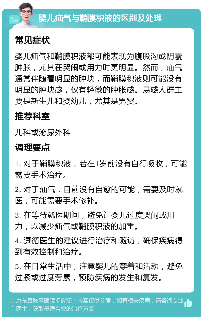 婴儿疝气与鞘膜积液的区别及处理 常见症状 婴儿疝气和鞘膜积液都可能表现为腹股沟或阴囊肿胀，尤其在哭闹或用力时更明显。然而，疝气通常伴随着明显的肿块，而鞘膜积液则可能没有明显的肿块感，仅有轻微的肿胀感。易感人群主要是新生儿和婴幼儿，尤其是男婴。 推荐科室 儿科或泌尿外科 调理要点 1. 对于鞘膜积液，若在1岁前没有自行吸收，可能需要手术治疗。 2. 对于疝气，目前没有自愈的可能，需要及时就医，可能需要手术修补。 3. 在等待就医期间，避免让婴儿过度哭闹或用力，以减少疝气或鞘膜积液的加重。 4. 遵循医生的建议进行治疗和随访，确保疾病得到有效控制和治疗。 5. 在日常生活中，注意婴儿的穿着和活动，避免过紧或过度劳累，预防疾病的发生和复发。