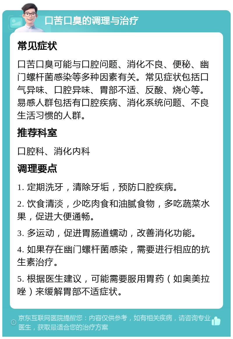 口苦口臭的调理与治疗 常见症状 口苦口臭可能与口腔问题、消化不良、便秘、幽门螺杆菌感染等多种因素有关。常见症状包括口气异味、口腔异味、胃部不适、反酸、烧心等。易感人群包括有口腔疾病、消化系统问题、不良生活习惯的人群。 推荐科室 口腔科、消化内科 调理要点 1. 定期洗牙，清除牙垢，预防口腔疾病。 2. 饮食清淡，少吃肉食和油腻食物，多吃蔬菜水果，促进大便通畅。 3. 多运动，促进胃肠道蠕动，改善消化功能。 4. 如果存在幽门螺杆菌感染，需要进行相应的抗生素治疗。 5. 根据医生建议，可能需要服用胃药（如奥美拉唑）来缓解胃部不适症状。