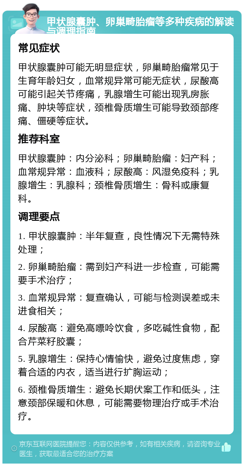 甲状腺囊肿、卵巢畸胎瘤等多种疾病的解读与调理指南 常见症状 甲状腺囊肿可能无明显症状，卵巢畸胎瘤常见于生育年龄妇女，血常规异常可能无症状，尿酸高可能引起关节疼痛，乳腺增生可能出现乳房胀痛、肿块等症状，颈椎骨质增生可能导致颈部疼痛、僵硬等症状。 推荐科室 甲状腺囊肿：内分泌科；卵巢畸胎瘤：妇产科；血常规异常：血液科；尿酸高：风湿免疫科；乳腺增生：乳腺科；颈椎骨质增生：骨科或康复科。 调理要点 1. 甲状腺囊肿：半年复查，良性情况下无需特殊处理； 2. 卵巢畸胎瘤：需到妇产科进一步检查，可能需要手术治疗； 3. 血常规异常：复查确认，可能与检测误差或未进食相关； 4. 尿酸高：避免高嘌呤饮食，多吃碱性食物，配合芹菜籽胶囊； 5. 乳腺增生：保持心情愉快，避免过度焦虑，穿着合适的内衣，适当进行扩胸运动； 6. 颈椎骨质增生：避免长期伏案工作和低头，注意颈部保暖和休息，可能需要物理治疗或手术治疗。