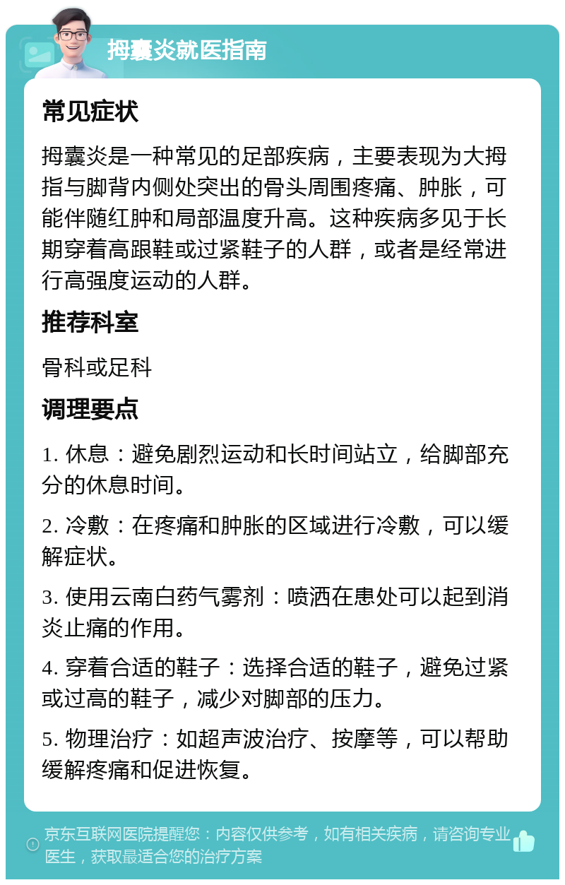 拇囊炎就医指南 常见症状 拇囊炎是一种常见的足部疾病，主要表现为大拇指与脚背内侧处突出的骨头周围疼痛、肿胀，可能伴随红肿和局部温度升高。这种疾病多见于长期穿着高跟鞋或过紧鞋子的人群，或者是经常进行高强度运动的人群。 推荐科室 骨科或足科 调理要点 1. 休息：避免剧烈运动和长时间站立，给脚部充分的休息时间。 2. 冷敷：在疼痛和肿胀的区域进行冷敷，可以缓解症状。 3. 使用云南白药气雾剂：喷洒在患处可以起到消炎止痛的作用。 4. 穿着合适的鞋子：选择合适的鞋子，避免过紧或过高的鞋子，减少对脚部的压力。 5. 物理治疗：如超声波治疗、按摩等，可以帮助缓解疼痛和促进恢复。